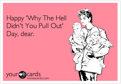 
Happy 'Why The Hell
Didn't You Pull Out'
Day, dear.
