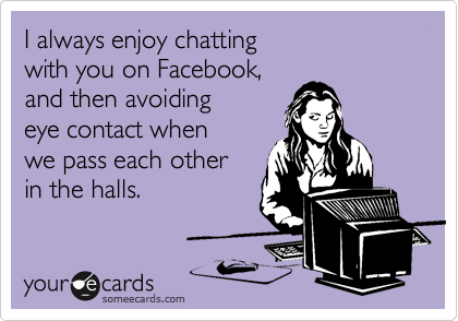 I always enjoy chatting
with you on Facebook,
and then avoiding 
eye contact when
we pass each other
in the halls.