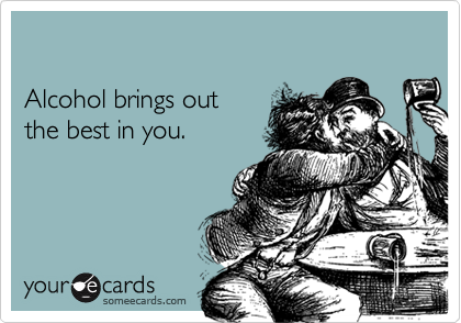 

Alcohol brings out 
the best in you.