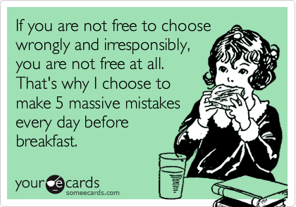 If you are not free to choose
wrongly and irresponsibly,
you are not free at all. 
That's why I choose to
make 5 massive mistakes
every day before
breakfast.