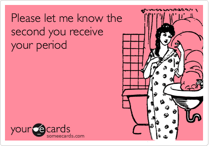 Please let me know the
second you receive 
your period