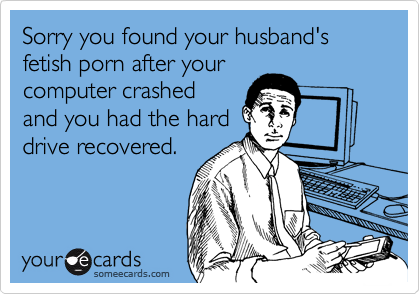 Sorry you found your husband's fetish porn after yourcomputer crashedand you had the harddrive recovered.