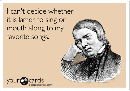 I can't decide whether
it is lamer to sing or
mouth along to my
favorite songs.