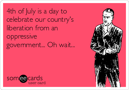 4th of July is a day to
celebrate our country's
liberation from an
oppressive
government... Oh wait...