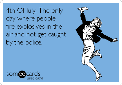 4th Of July: The only
day where people
fire explosives in the
air and not get caught
by the police.