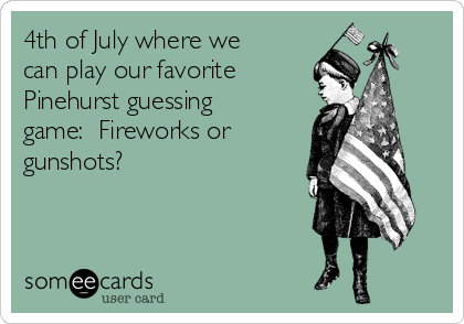 4th of July where we
can play our favorite
Pinehurst guessing
game:  Fireworks or
gunshots?