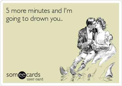 5 more minutes and I'm
going to drown you..