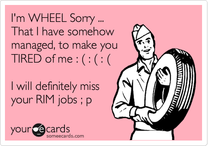 I'm WHEEL Sorry ... 
That I have somehow 
managed, to make you 
TIRED of me : %28 : %28 : %28

I will definitely miss
your RIM jobs ; p