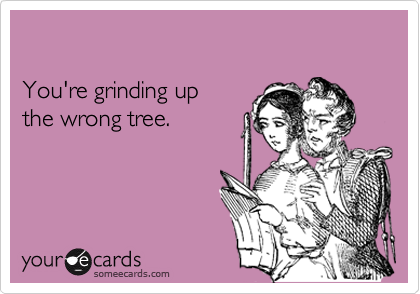 

You're grinding up
the wrong tree.