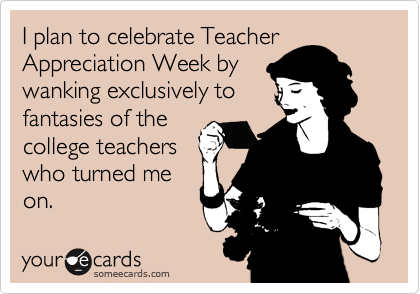 I plan to celebrate Teacher
Appreciation Week by
wanking exclusively to
fantasies of the
college teachers
who turned me
on.