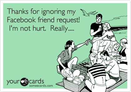 Thanks for ignoring my
Facebook friend request!
 I'm not hurt.  Really.....