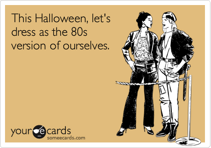 This Halloween, let's
dress as the 80s
version of ourselves.