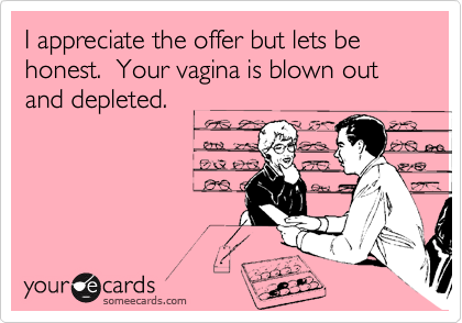 I appreciate the offer but lets be honest.  Your vagina is blown out and depleted.