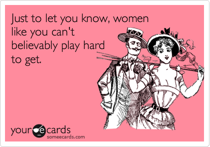 Just to let you know, women
like you can't
believably play hard
to get.