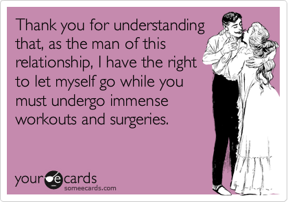 Thank you for understanding
that, as the man of this
relationship, I have the right
to let myself go while you
must undergo immense
workouts and surgeries.