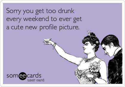 Sorry you get too drunk 
every weekend to ever get
a cute new profile picture.