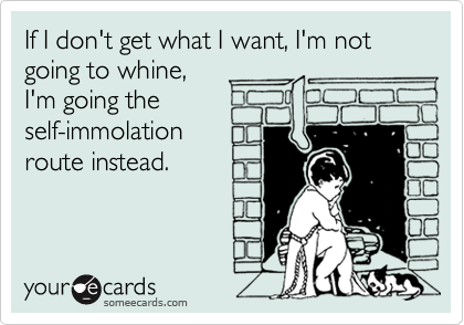 If I don't get what I want, I'm not going to whine,
I'm going the
self-immolation
route instead.