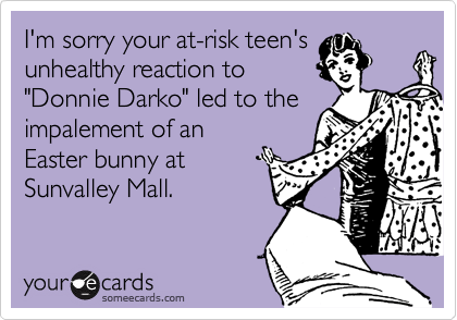 I'm sorry your at-risk teen's
unhealthy reaction to
"Donnie Darko" led to the
impalement of an
Easter bunny at
Sunvalley Mall.