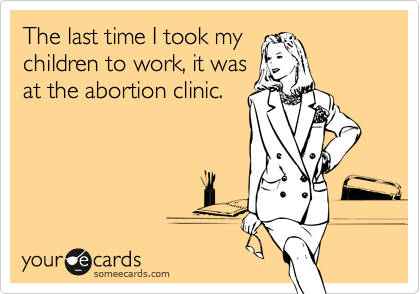 The last time I took my
children to work, it was
at the abortion clinic.