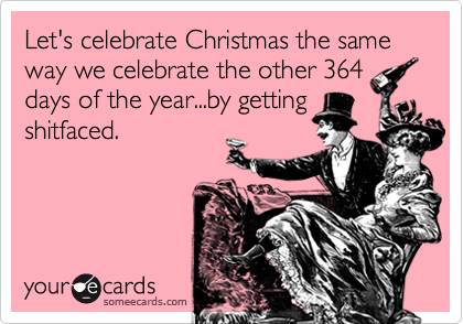 Let's celebrate Christmas the same way we celebrate the other 364 days of the year...by gettingshitfaced.