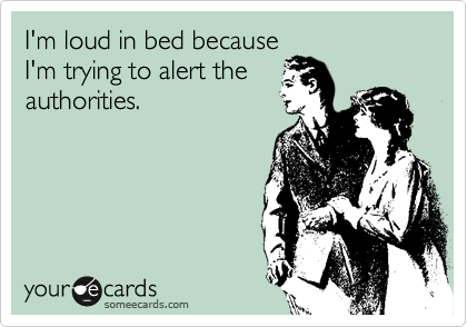 I'm loud in bed because
I'm trying to alert the
authorities.