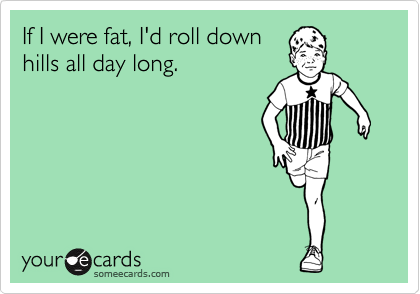 If I were fat, I'd roll down
hills all day long.
