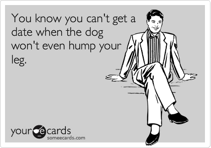 You know you can't get a
date when the dog
won't even hump your
leg.
