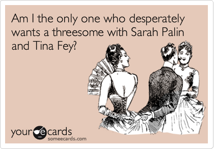 Am I the only one who desperately wants a threesome with Sarah Palin and Tina Fey?