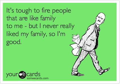 It's tough to fire people that are like familyto me - but I never reallyliked my family, so I'mgood.