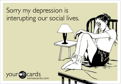 Sorry my depression is
interupting our social lives.