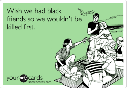 Wish we had black friends so we wouldn't bekilled first.