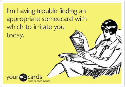 I'm having trouble finding an appropriate someecard with
which to irritate you
today.