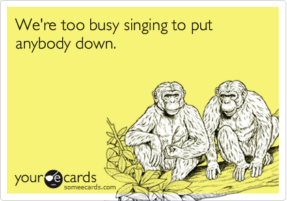 We're too busy singing to put anybody down.