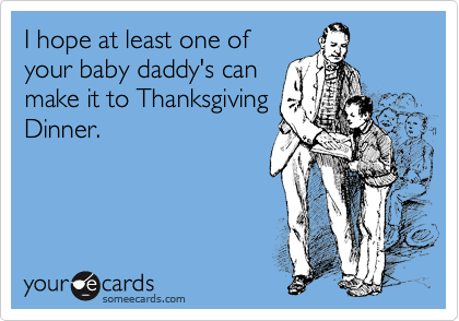 I hope at least one of
your baby daddy's can
make it to Thanksgiving
Dinner.