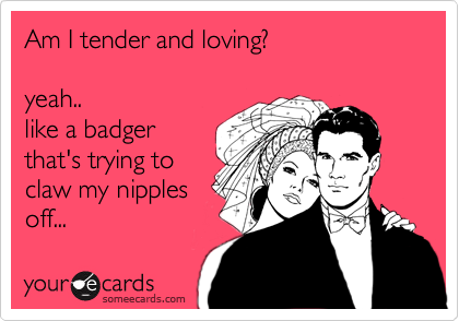 Am I tender and loving?   

yeah.. 
like a badger
that's trying to
claw my nipples
off... 