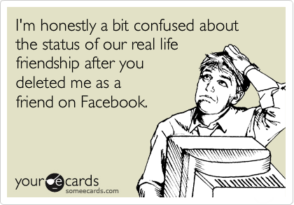 I'm honestly a bit confused about the status of our real life
friendship after you
deleted me as a
friend on Facebook.