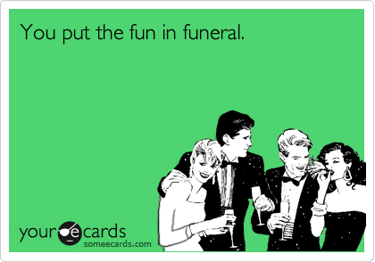 You put the fun in funeral.