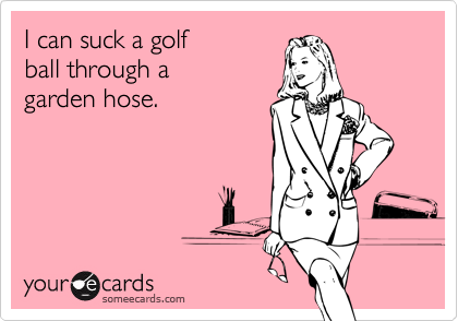 I can suck a golf
ball through a
garden hose.