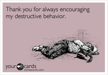 Thank you for always encouraging my destructive behavior.