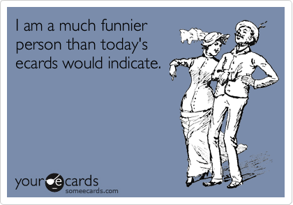 I am a much funnier
person than today's
ecards would indicate.