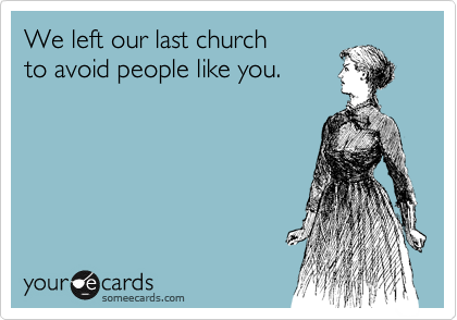 We left our last church
to avoid people like you.
