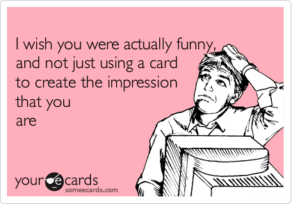 
I wish you were actually funny, 
and not just using a card 
to create the impression 
that you
are