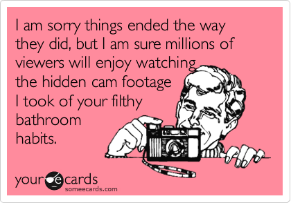 I am sorry things ended the way they did, but I am sure millions of viewers will enjoy watching
the hidden cam footage 
I took of your filthy
bathroom
habits.