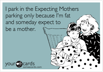 I park in the Expecting Mothers parking only because I'm fat
and someday expect to
be a mother.