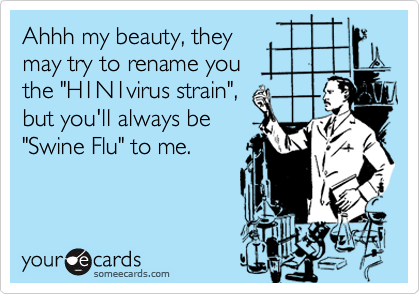 Ahhh my beauty, they
may try to rename you
the "H1N1virus strain", 
but you'll always be
"Swine Flu" to me.