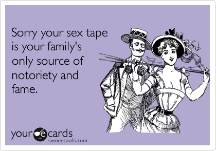 
Sorry your sex tape 
is your family's
only source of
notoriety and
fame.