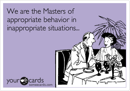 We are the Masters of
appropriate behavior in
inappropriate situations...