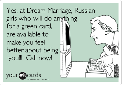Yes, at Dream Marriage, Russian girls who will do anything
for a green card,
are available to
make you feel
better about being
 you!!!  Call now!