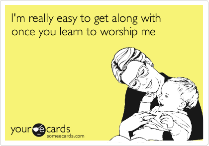 I'm really easy to get along with once you learn to worship me