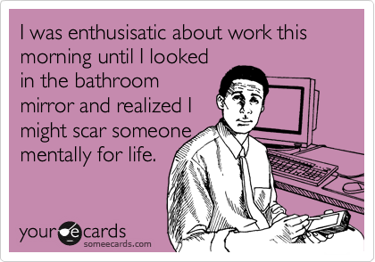 I was enthusisatic about work this morning until I lookedin the bathroommirror and realized Imight scar someonementally for life.